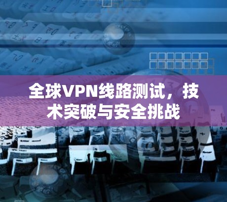 全球VPN线路测试，技术突破与安全挑战
