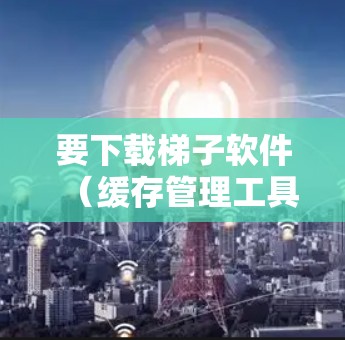 要下载梯子软件（缓存管理工具）您可以按照以下步骤操作