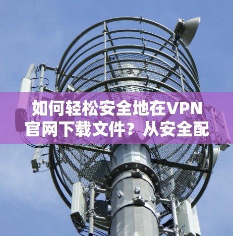 如何轻松安全地在VPN官网下载文件？从安全配置到下载过程的优化