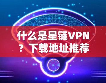 什么是星链VPN？下载地址推荐