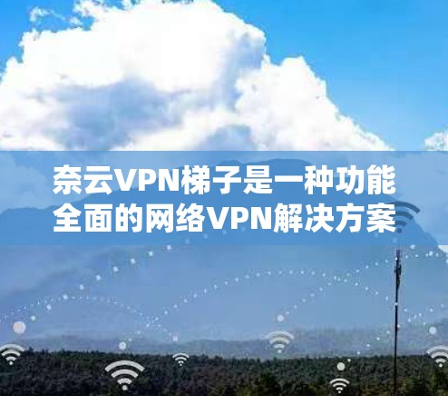 奈云VPN梯子是一种功能全面的网络VPN解决方案，专为需要远程访问互联网服务的用户设计。以下是对奈云VPN梯子的详细介绍