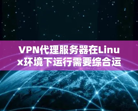 VPN代理服务器在Linux环境下运行需要综合运用多种知识和技能，以下是一个结构化的指南，帮助您全面掌握这一技术