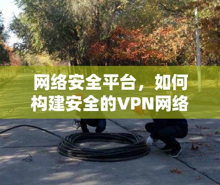网络安全平台,如何构建安全的VPN网络加速器 网络安全平台,如何构建安全的VPN网络加速器