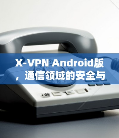 X-VPN Android版，通信领域的安全与便捷解决方案