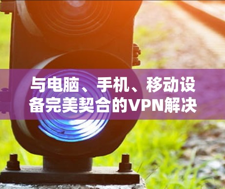 与电脑、手机、移动设备完美契合的VPN解决方案