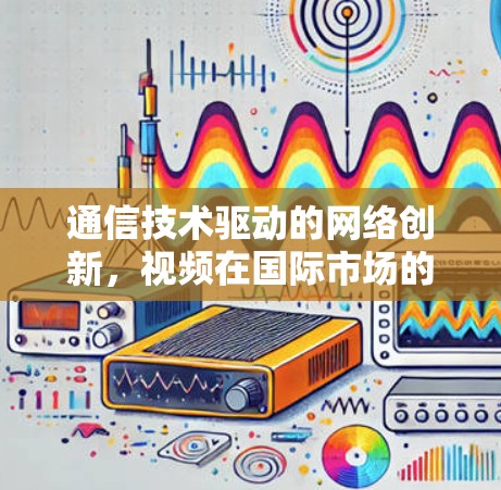 通信技术驱动的网络创新,视频在国际市场的全球化与未来展望 通信技术驱动的网络创新,视频在国际市场的全球化与未来展望