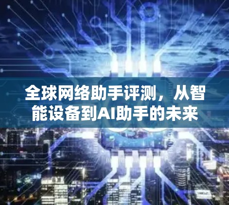 全球网络助手评测,从智能设备到AI助手的未来 全球网络助手评测,从智能设备到AI助手的未来