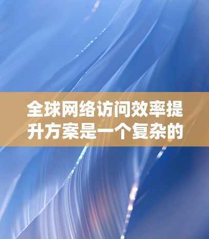 全球网络访问效率提升方案是一个复杂的系统工程，涉及多个技术领域和架构设计。以下是一些可能的提升方案，具体取决于具体的网络拓扑、设备类型以及应用场景