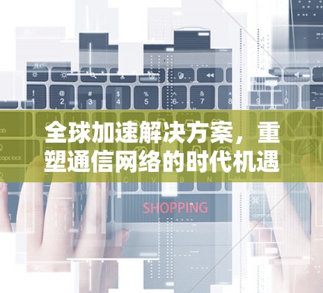 全球加速解决方案,重塑通信网络的时代机遇与挑战 全球加速解决方案,重塑通信网络的时代机遇与挑战
