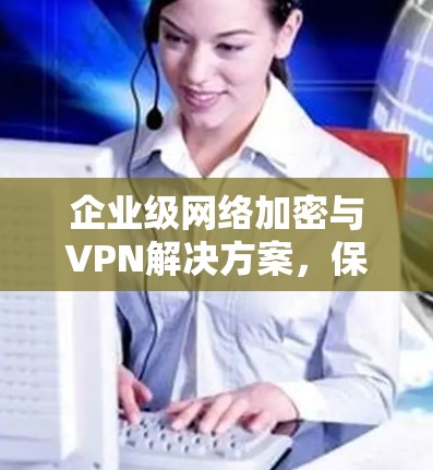 企业级网络加密与VPN解决方案,保障企业数据安全的创新选择 企业级网络加密与VPN解决方案,保障企业数据安全的创新选择