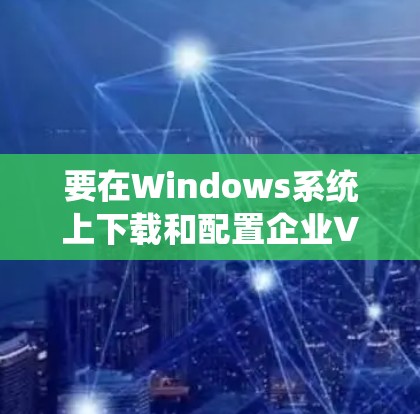 要在Windows系统上下载和配置企业VPN客户端，可以使用以下步骤，具体建议如下