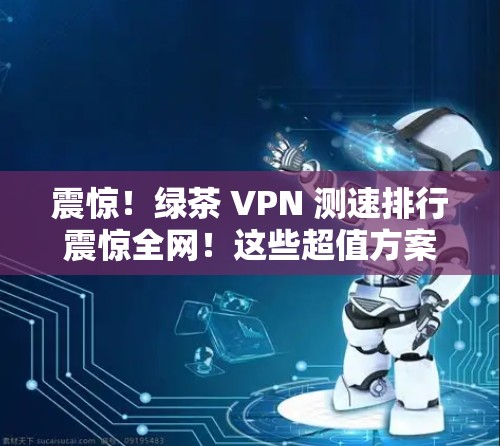 震惊！绿茶 VPN 测速排行震惊全网！这些超值方案让你的VPN连接更安心