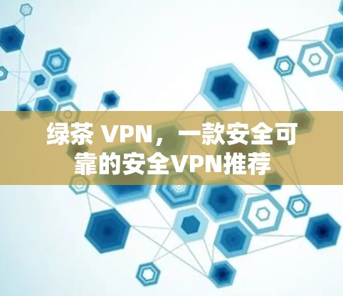 绿茶 VPN，一款安全可靠的安全VPN推荐