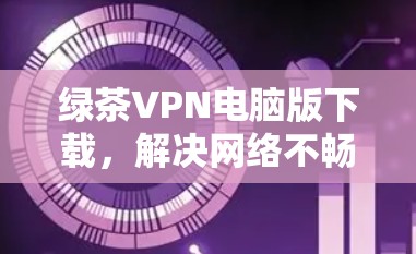 绿茶VPN电脑版下载，解决网络不畅问题的可靠选择