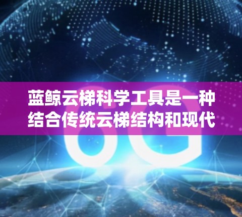 蓝鲸云梯科学工具是一种结合传统云梯结构和现代科学工具的创新产品，主要用于科学研究和实验。它通过传统云梯的测量功能，结合现代科技，提供多样化的应用领域。以下是其详细介绍