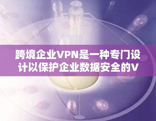 跨境企业VPN是一种专门设计以保护企业数据安全的VPN。以下是对该领域的详细介绍