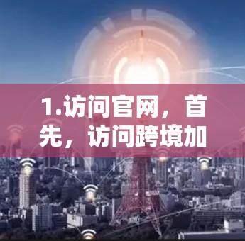 1.访问官网,首先,访问跨境加速器的官方网站,确保您访问的是合法和可靠的网站 1.访问官网,首先,访问跨境加速器的官方网站,确保您访问的是合法和可靠的网站