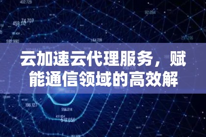 云加速云代理服务，赋能通信领域的高效解决方案