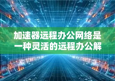 加速器远程办公网络是一种灵活的远程办公解决方案，旨在让员工随时随地使用电脑进行办公。以下是对该技术的详细总结