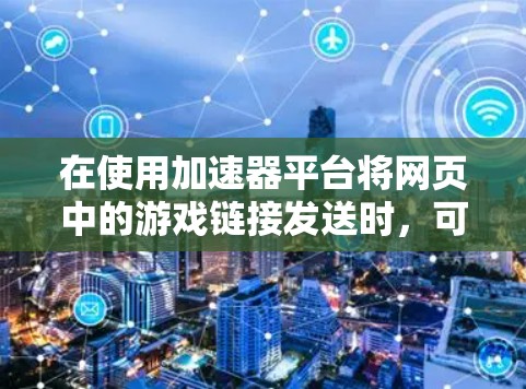 在使用加速器平台将网页中的游戏链接发送时,可以按照以下步骤操作 在使用加速器平台将网页中的游戏链接发送时,可以按照以下步骤操作