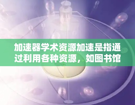 加速器学术资源加速是指通过利用各种资源,如图书馆、科研机构、大学和国际合作项目,来提升学术研究的速度和质量。以下是详细的分析和总结 加速器学术资源加速是指通过利用各种资源,如图书馆、科研机构、大学和国际合作项目,来提升学术研究的速度和质量。以下是详细的分析和总结