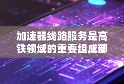 加速器线路服务是高铁领域的重要组成部分，旨在提升列车运行效率和乘客体验。以下是对该主题的详细分析