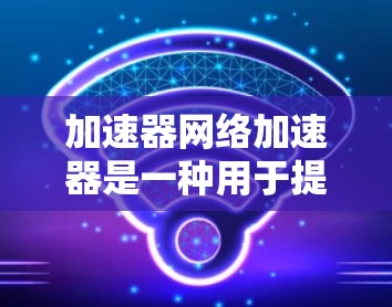 加速器网络加速器是一种用于提高网络连接速度的设备，通过设置和配置，可以将网络流量更好地处理，提高用户体验。以下是对该设备的详细分析