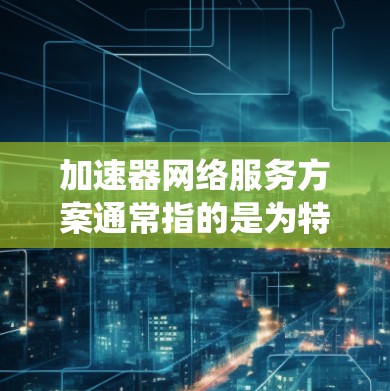 加速器网络服务方案通常指的是为特定的网络环境或需求设计的加速器设备或系统，用于提高数据传输速度。以下是一个通用的加速器网络服务方案的框架和步骤