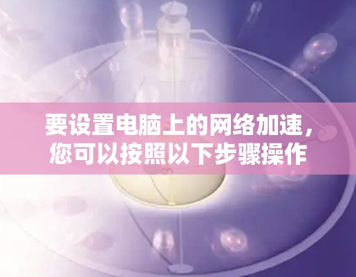 要设置电脑上的网络加速,您可以按照以下步骤操作 要设置电脑上的网络加速,您可以按照以下步骤操作