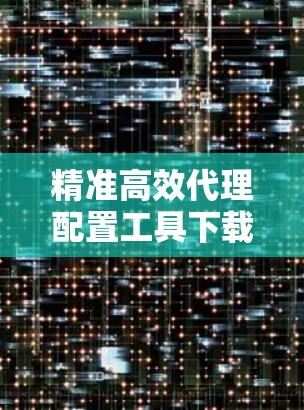 精准高效代理配置工具下载，助力精准配置，精准落地！