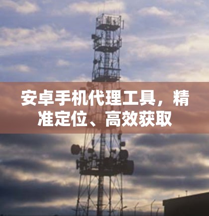 安卓手机代理工具,精准定位、高效获取